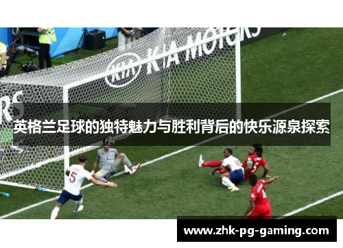 英格兰足球的独特魅力与胜利背后的快乐源泉探索