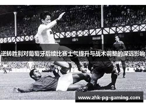 逆转胜利对葡萄牙后续比赛士气提升与战术调整的深远影响 逆转胜利对葡萄牙后续比赛士气提升与战术调整的深远影响