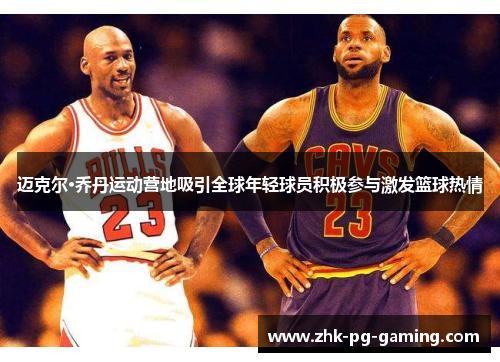 迈克尔·乔丹运动营地吸引全球年轻球员积极参与激发篮球热情 迈克尔·乔丹运动营地吸引全球年轻球员积极参与激发篮球热情