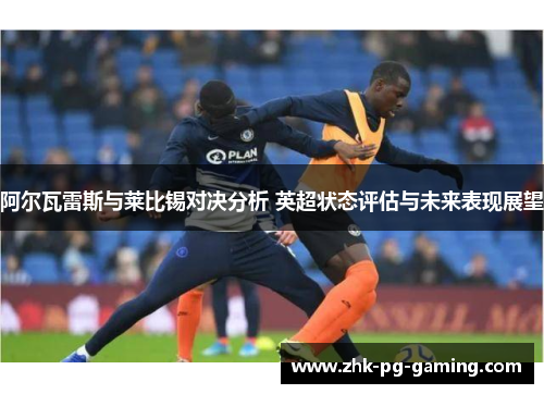阿尔瓦雷斯与莱比锡对决分析 英超状态评估与未来表现展望 阿尔瓦雷斯与莱比锡对决分析 英超状态评估与未来表现展望