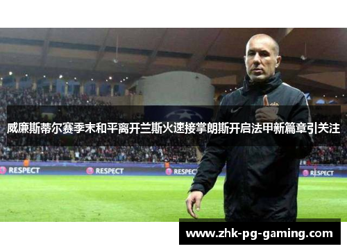 威廉斯蒂尔赛季末和平离开兰斯火速接掌朗斯开启法甲新篇章引关注