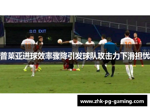 普莱亚进球效率骤降引发球队攻击力下滑担忧 普莱亚进球效率骤降引发球队攻击力下滑担忧